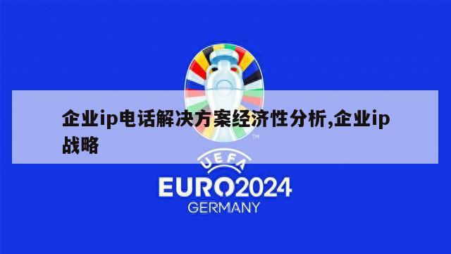 企业ip电话解决方案经济性分析,企业ip战略